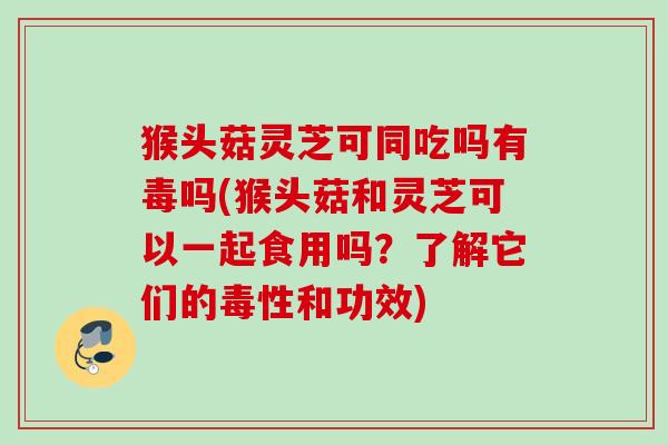 猴头菇灵芝可同吃吗有毒吗(猴头菇和灵芝可以一起食用吗?了解它们的毒性和功效) 猴头菇灵芝可同吃吗有毒吗(猴头菇和灵芝可以一起食用吗?了解它们的毒性和功效)