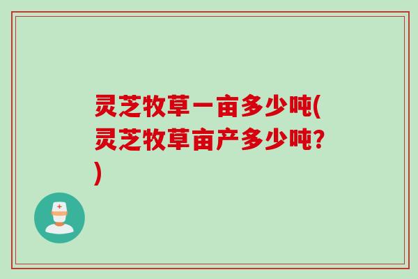灵芝牧草一亩多少吨(灵芝牧草亩产多少吨？)