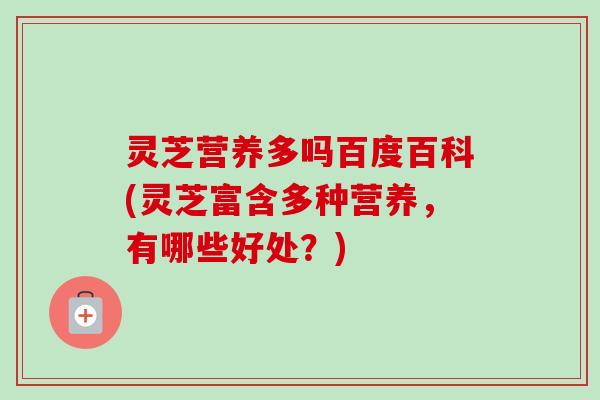 灵芝营养多吗百度百科(灵芝富含多种营养,有哪些好处?) 灵芝营养多吗百度百科(灵芝富含多种营养,有哪些好处?)