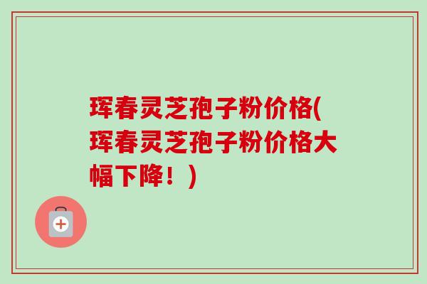珲春灵芝孢子粉价格(珲春灵芝孢子粉价格大幅下降！)