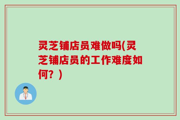 灵芝铺店员难做吗(灵芝铺店员的工作难度如何？)