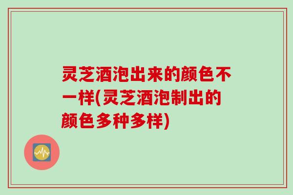 灵芝酒泡出来的颜色不一样(灵芝酒泡制出的颜色多种多样)