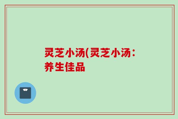 灵芝小汤(灵芝小汤:养生佳品 灵芝小汤(灵芝小汤:养生佳品