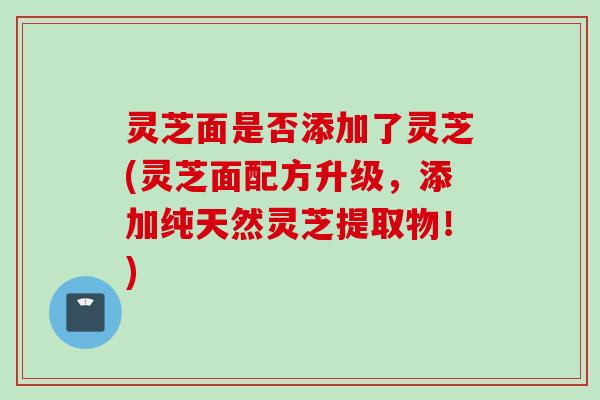 灵芝面是否添加了灵芝(灵芝面配方升级,添加纯天然灵芝提取物!) 灵芝面是否添加了灵芝(灵芝面配方升级,添加纯天然灵芝提取物!)