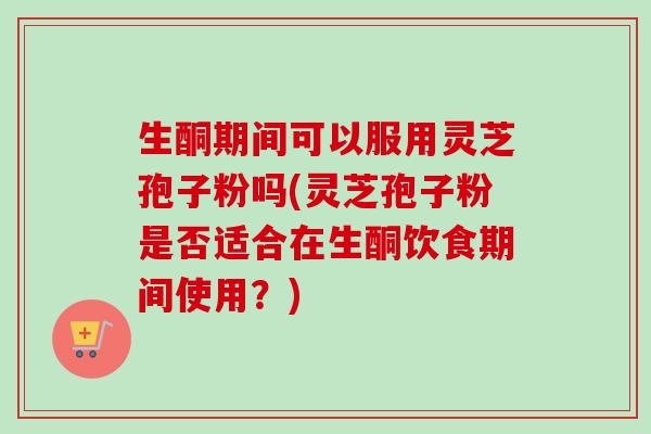 生酮期间可以服用灵芝孢子粉吗(灵芝孢子粉是否适合在生酮饮食期间使用?) 生酮期间可以服用灵芝孢子粉吗(灵芝孢子粉是否适合在生酮饮食期间使用?)