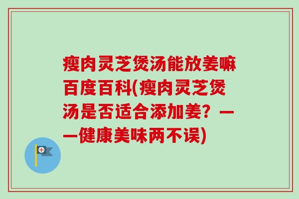 瘦肉灵芝煲汤能放姜嘛百度百科(瘦肉灵芝煲汤是否适合添加姜？——健康美味两不误)