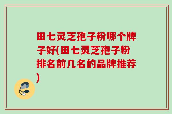 田七灵芝孢子粉哪个牌子好(田七灵芝孢子粉排名前几名的品牌推荐) 田七灵芝孢子粉哪个牌子好(田七灵芝孢子粉排名前几名的品牌推荐)