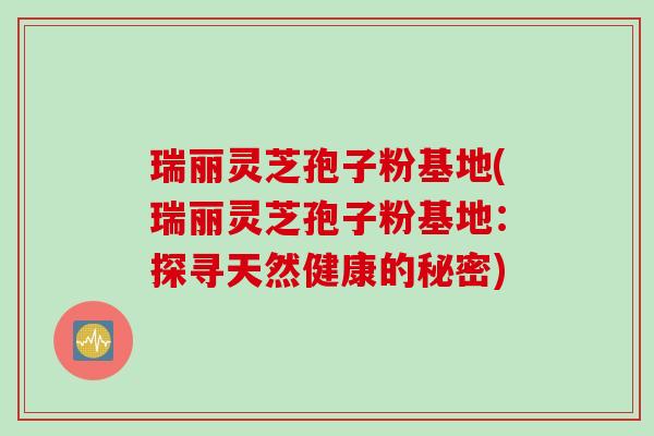 瑞丽灵芝孢子粉基地(瑞丽灵芝孢子粉基地：探寻天然健康的秘密)