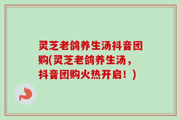 灵芝老鸽养生汤抖音团购(灵芝老鸽养生汤，抖音团购火热开启！)