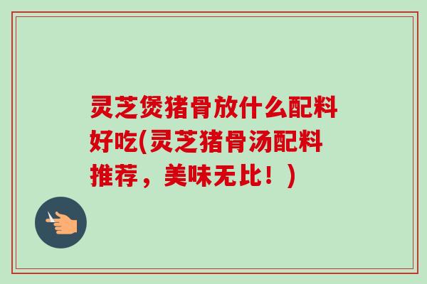 灵芝煲猪骨放什么配料好吃(灵芝猪骨汤配料推荐,美味无比!) 灵芝煲猪骨放什么配料好吃(灵芝猪骨汤配料推荐,美味无比!)