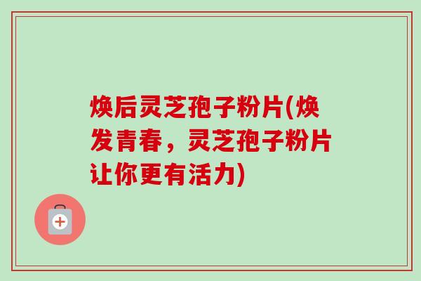 焕后灵芝孢子粉片(焕发青春，灵芝孢子粉片让你更有活力)