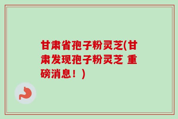 甘肃省孢子粉灵芝(甘肃发现孢子粉灵芝 重磅消息！)