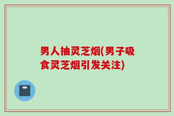男人抽灵芝烟(男子吸食灵芝烟引发关注)