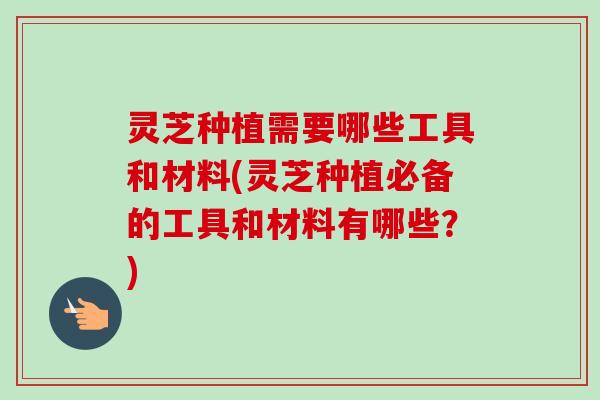 灵芝种植需要哪些工具和材料(灵芝种植必备的工具和材料有哪些？)