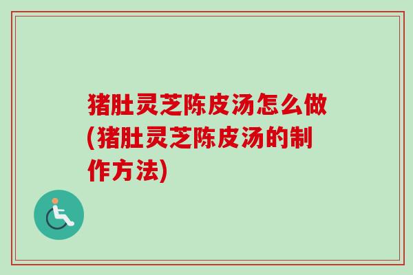 猪肚灵芝陈皮汤怎么做(猪肚灵芝陈皮汤的制作方法)