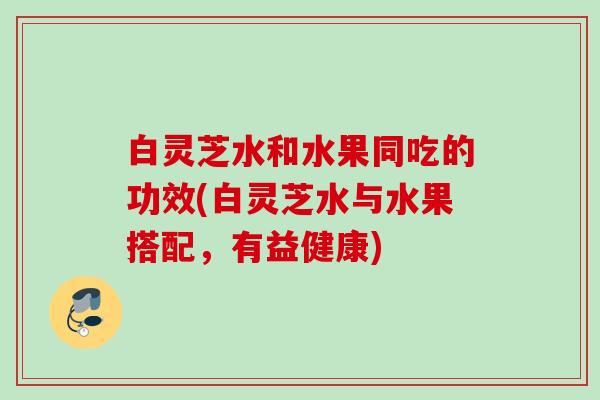 白灵芝水和水果同吃的功效(白灵芝水与水果搭配,有益健康) 白灵芝水和水果同吃的功效(白灵芝水与水果搭配,有益健康)