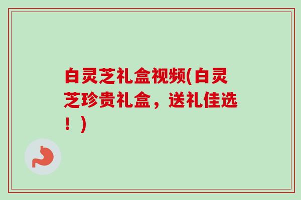 白灵芝礼盒视频(白灵芝珍贵礼盒，送礼佳选！)