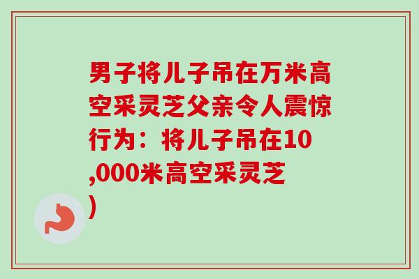 男子将儿子吊在万米高空采灵芝父亲令人震惊行为：将儿子吊在10,000米高空采灵芝)
