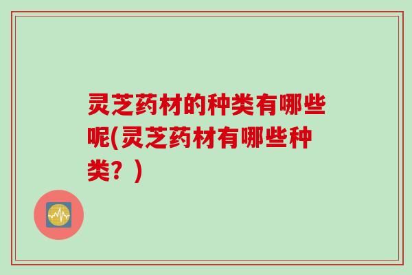 灵芝药材的种类有哪些呢(灵芝药材有哪些种类？)