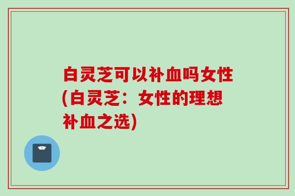 白灵芝可以补血吗女性(白灵芝：女性的理想补血之选)