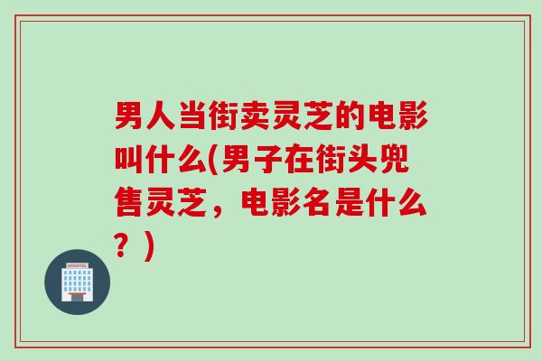 男人当街卖灵芝的电影叫什么(男子在街头兜售灵芝,电影名是什么?) 男人当街卖灵芝的电影叫什么(男子在街头兜售灵芝,电影名是什么?)