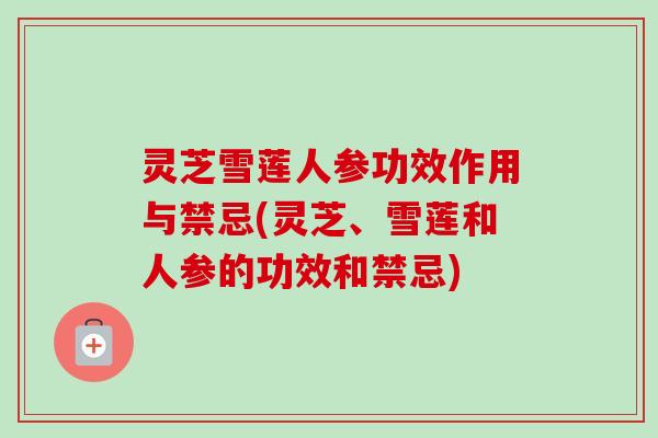 灵芝雪莲人参功效作用与禁忌(灵芝、雪莲和人参的功效和禁忌)