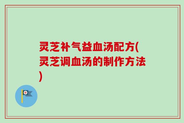 灵芝补气益血汤配方(灵芝调血汤的制作方法)