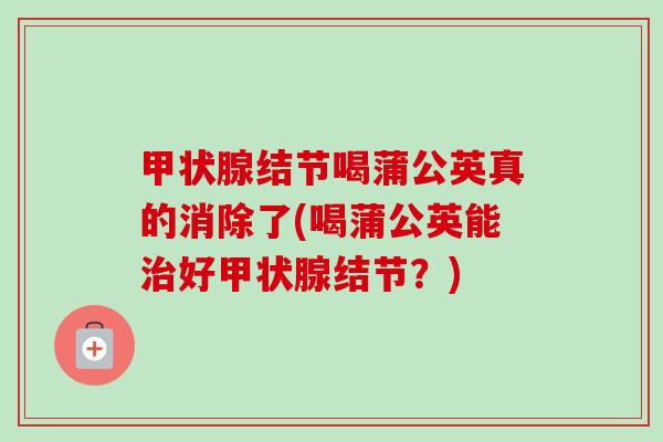 甲状腺结节喝蒲公英真的消除了(喝蒲公英能治好甲状腺结节？)