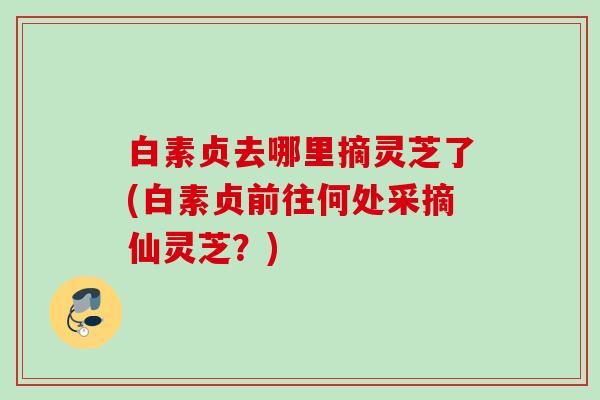 白素贞去哪里摘灵芝了(白素贞前往何处采摘仙灵芝？)