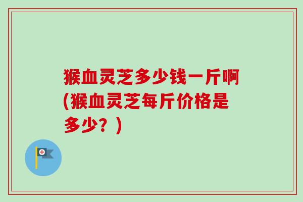 猴灵芝多少钱一斤啊(猴灵芝每斤价格是多少？)