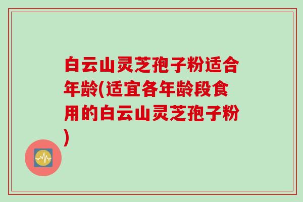 白云山灵芝孢子粉适合年龄(适宜各年龄段食用的白云山灵芝孢子粉)