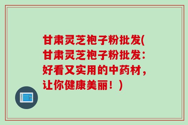 甘肃灵芝袍子粉批发(甘肃灵芝袍子粉批发：好看又实用的中药材，让你健康美丽！)