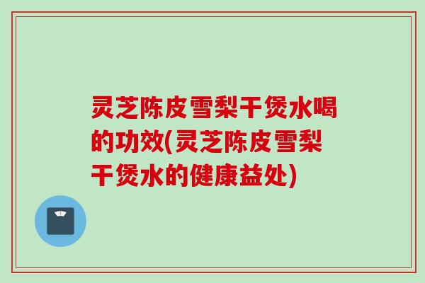 灵芝陈皮雪梨干煲水喝的功效(灵芝陈皮雪梨干煲水的健康益处)