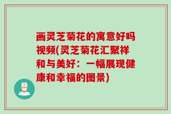 画灵芝菊花的寓意好吗视频(灵芝菊花汇聚祥和与美好：一幅展现健康和幸福的图景)