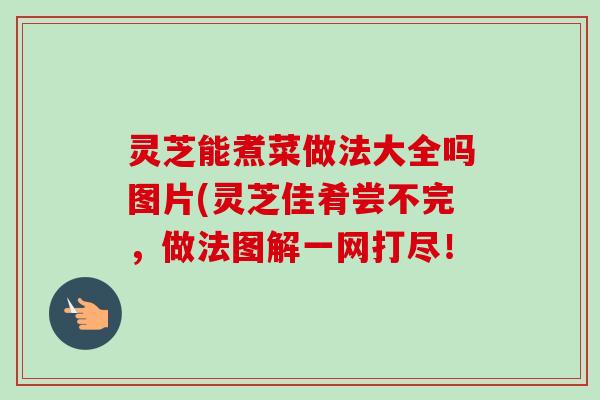 灵芝能煮菜做法大全吗图片(灵芝佳肴尝不完，做法图解一网打尽！