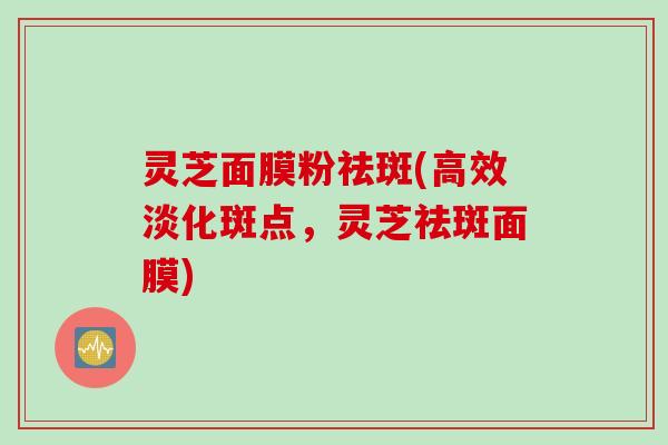 灵芝面膜粉祛斑(高效淡化斑点，灵芝祛斑面膜)
