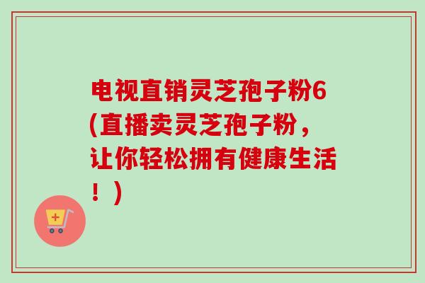 电视直销灵芝孢子粉6(直播卖灵芝孢子粉，让你轻松拥有健康生活！)