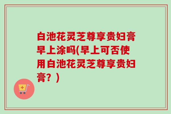 白池花灵芝尊享贵妇膏早上涂吗(早上可否使用白池花灵芝尊享贵妇膏？)