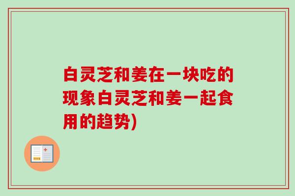 白灵芝和姜在一块吃的现象白灵芝和姜一起食用的趋势) 白灵芝和姜在一块吃的现象白灵芝和姜一起食用的趋势)