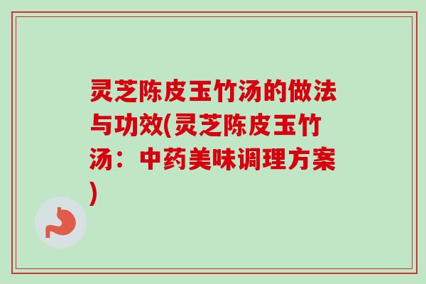 灵芝陈皮玉竹汤的做法与功效(灵芝陈皮玉竹汤：中药美味调理方案)