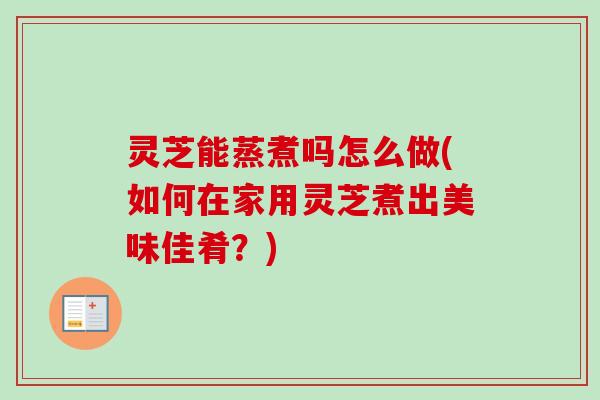 灵芝能蒸煮吗怎么做(如何在家用灵芝煮出美味佳肴?) 灵芝能蒸煮吗怎么做(如何在家用灵芝煮出美味佳肴?)