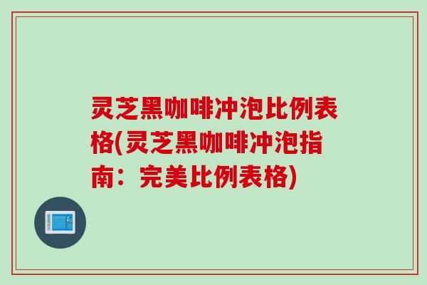 灵芝黑咖啡冲泡比例表格(灵芝黑咖啡冲泡指南：完美比例表格)