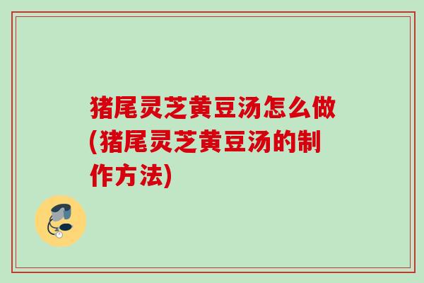 猪尾灵芝黄豆汤怎么做(猪尾灵芝黄豆汤的制作方法)