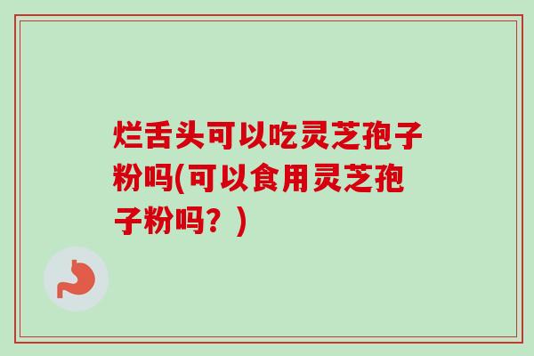 烂舌头可以吃灵芝孢子粉吗(可以食用灵芝孢子粉吗？)