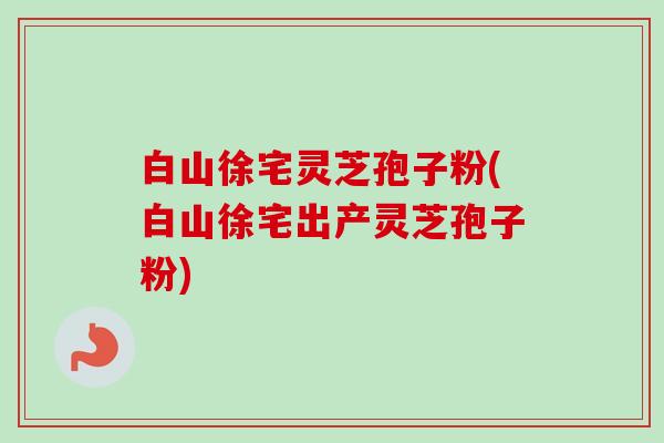 白山徐宅灵芝孢子粉(白山徐宅出产灵芝孢子粉)