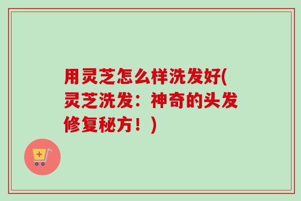 用灵芝怎么样洗发好(灵芝洗发：神奇的头发修复秘方！)