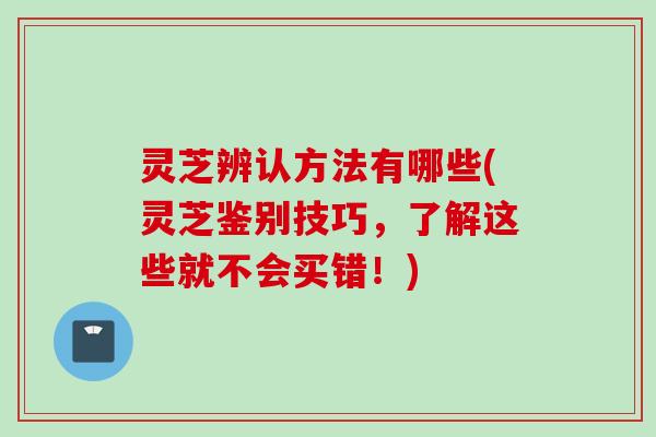 灵芝辨认方法有哪些(灵芝鉴别技巧，了解这些就不会买错！)