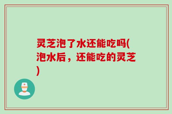 灵芝泡了水还能吃吗(泡水后，还能吃的灵芝)