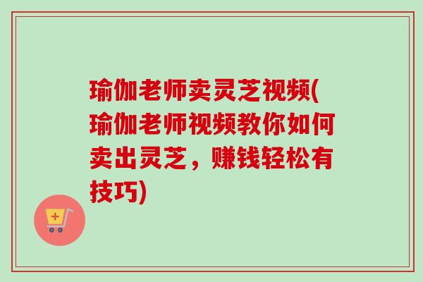 瑜伽老师卖灵芝视频(瑜伽老师视频教你如何卖出灵芝，赚钱轻松有技巧)