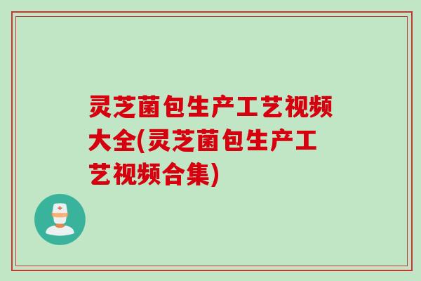 灵芝菌包生产工艺视频大全(灵芝菌包生产工艺视频合集) 灵芝菌包生产工艺视频大全(灵芝菌包生产工艺视频合集)